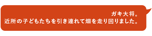 ガキ大将。近所の子どもたちを引き連れて畑を走り回りました。