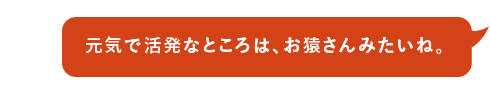 元気で活発なところは、お猿さんみたいね。