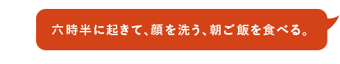 六時半に起きて、顔を洗う、朝ご飯を食べる。