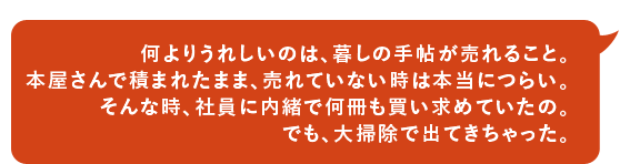 何よりうれしいのは、暮しの手帖が売れること。本屋さんで積まれたまま、売れていない時は本当につらい。そんな時、社員に内緒で何冊も買い求めていたの。でも、大掃除で出てきちゃった。